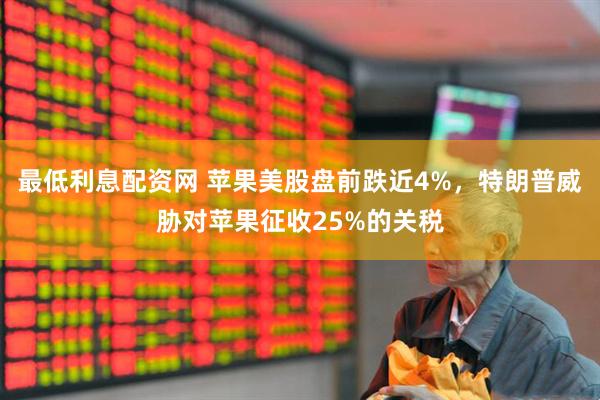 最低利息配资网 苹果美股盘前跌近4%，特朗普威胁对苹果征收25%的关税