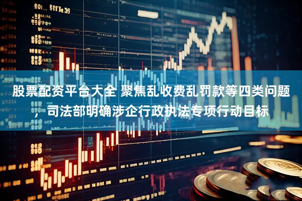 股票配资平台大全 聚焦乱收费乱罚款等四类问题，司法部明确涉企行政执法专项行动目标