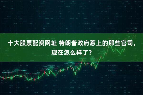 十大股票配资网址 特朗普政府惹上的那些官司，现在怎么样了？