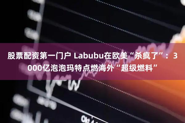 股票配资第一门户 Labubu在欧美“杀疯了”：3000亿泡泡玛特点燃海外“超级燃料”
