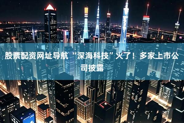 股票配资网址导航 “深海科技”火了！多家上市公司披露