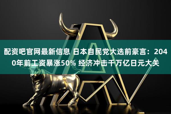 配资吧官网最新信息 日本自民党大选前豪言：2040年前工资暴涨50% 经济冲击千万亿日元大关