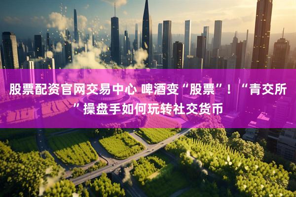 股票配资官网交易中心 啤酒变“股票”！“青交所”操盘手如何玩转社交货币