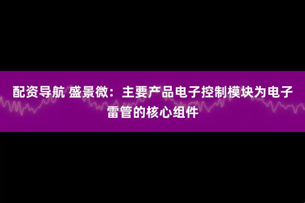 配资导航 盛景微：主要产品电子控制模块为电子雷管的核心组件