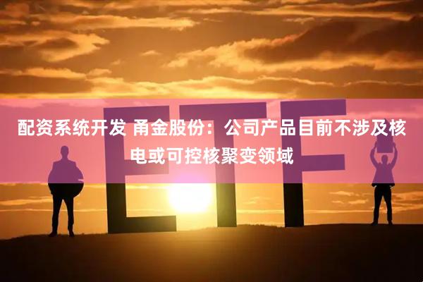 配资系统开发 甬金股份：公司产品目前不涉及核电或可控核聚变领域