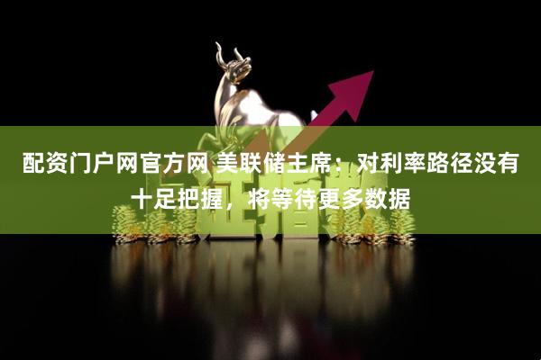 配资门户网官方网 美联储主席：对利率路径没有十足把握，将等待更多数据