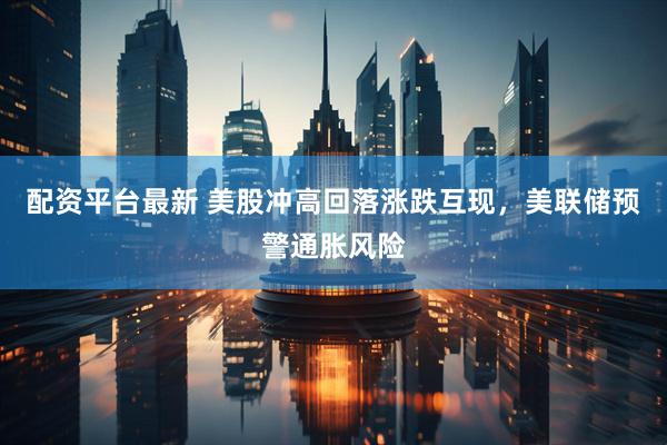 配资平台最新 美股冲高回落涨跌互现，美联储预警通胀风险