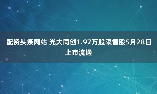 配资头条网站 光大同创1.97万股限售股5月28日上市流通