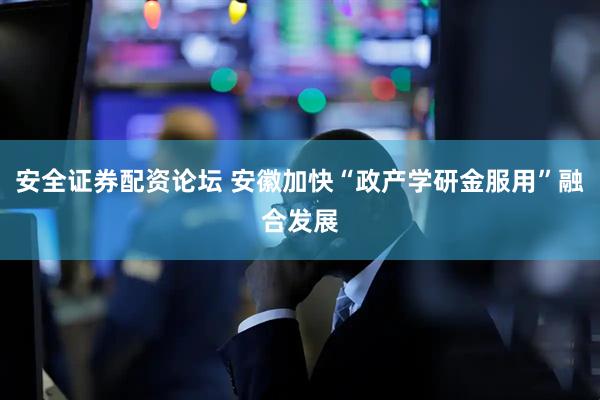 安全证券配资论坛 安徽加快“政产学研金服用”融合发展