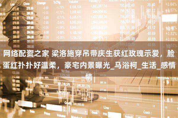 网络配资之家 梁洛施穿吊带庆生获红玫瑰示爱，脸蛋红扑扑好温柔，豪宅内景曝光_马浴柯_生活_感情