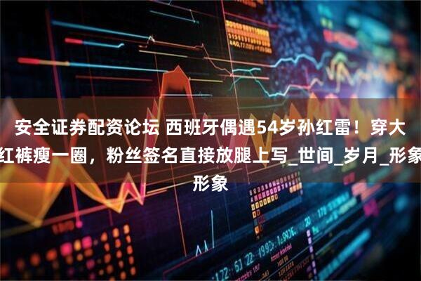安全证券配资论坛 西班牙偶遇54岁孙红雷！穿大红裤瘦一圈，粉丝签名直接放腿上写_世间_岁月_形象