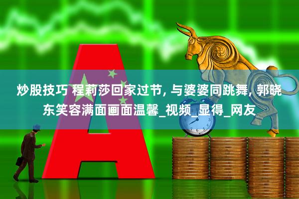 炒股技巧 程莉莎回家过节, 与婆婆同跳舞, 郭晓东笑容满面画面温馨_视频_显得_网友