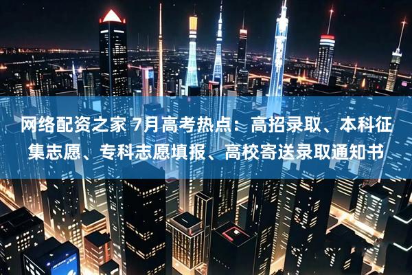 网络配资之家 7月高考热点：高招录取、本科征集志愿、专科志愿填报、高校寄送录取通知书