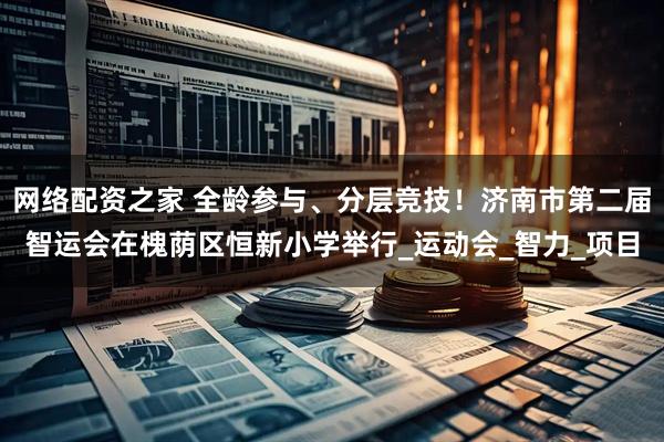 网络配资之家 全龄参与、分层竞技！济南市第二届智运会在槐荫区恒新小学举行_运动会_智力_项目