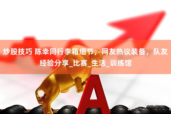 炒股技巧 陈幸同行李箱细节，网友热议装备，队友经验分享_比赛_生活_训练馆