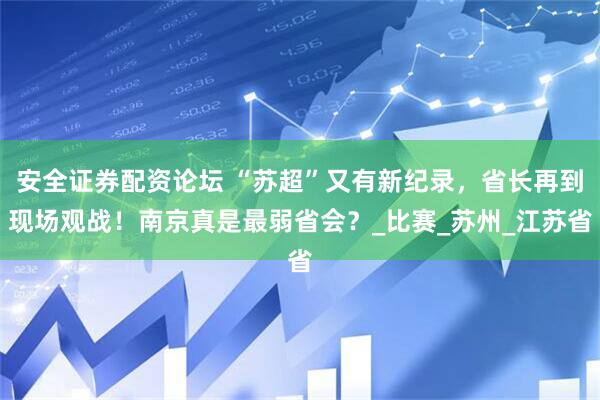 安全证券配资论坛 “苏超”又有新纪录，省长再到现场观战！南京真是最弱省会？_比赛_苏州_江苏省