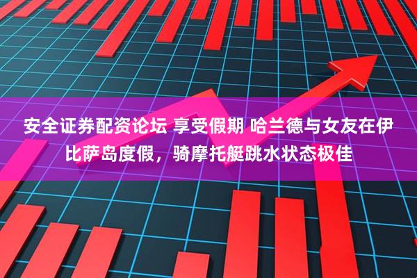安全证券配资论坛 享受假期 哈兰德与女友在伊比萨岛度假，骑摩托艇跳水状态极佳
