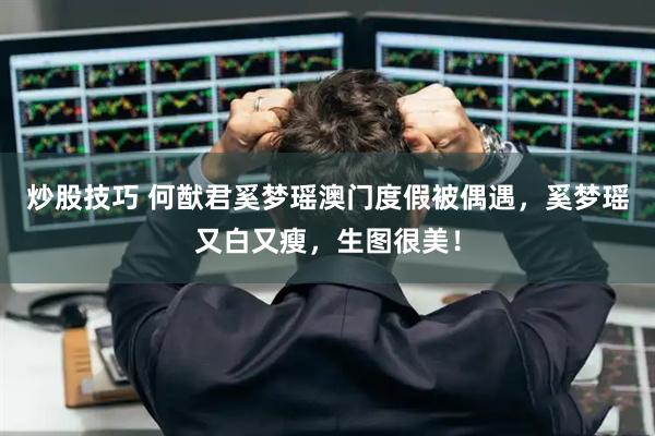 炒股技巧 何猷君奚梦瑶澳门度假被偶遇，奚梦瑶又白又瘦，生图很美！