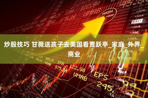 炒股技巧 甘薇送孩子去美国看贾跃亭_家庭_外界_商业