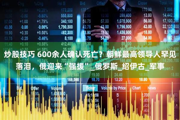 炒股技巧 600余人确认死亡？朝鲜最高领导人罕见落泪，俄迎来“强援”_俄罗斯_绍伊古_军事