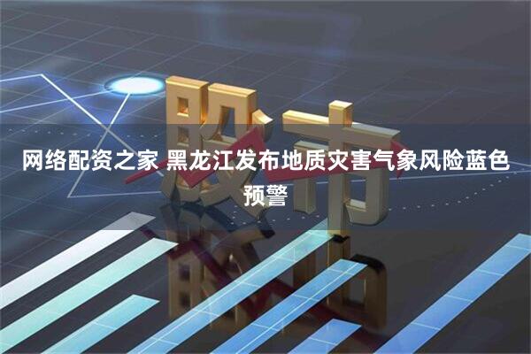 网络配资之家 黑龙江发布地质灾害气象风险蓝色预警