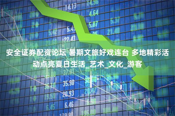 安全证券配资论坛 暑期文旅好戏连台 多地精彩活动点亮夏日生活_艺术_文化_游客