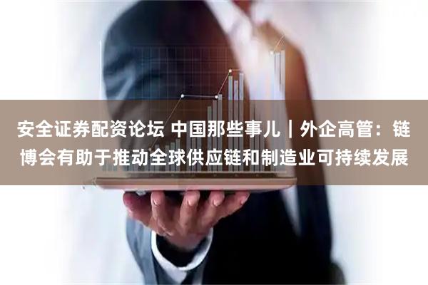 安全证券配资论坛 中国那些事儿｜外企高管：链博会有助于推动全球供应链和制造业可持续发展