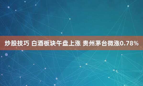 炒股技巧 白酒板块午盘上涨 贵州茅台微涨0.78%