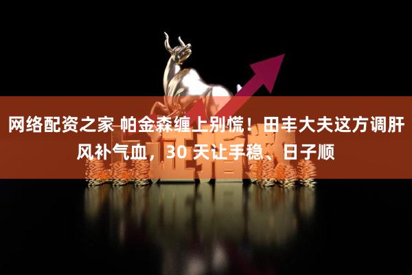 网络配资之家 帕金森缠上别慌！田丰大夫这方调肝风补气血，30 天让手稳、日子顺