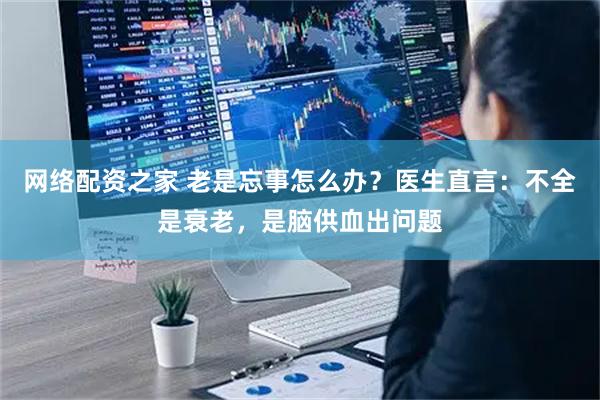 网络配资之家 老是忘事怎么办？医生直言：不全是衰老，是脑供血出问题