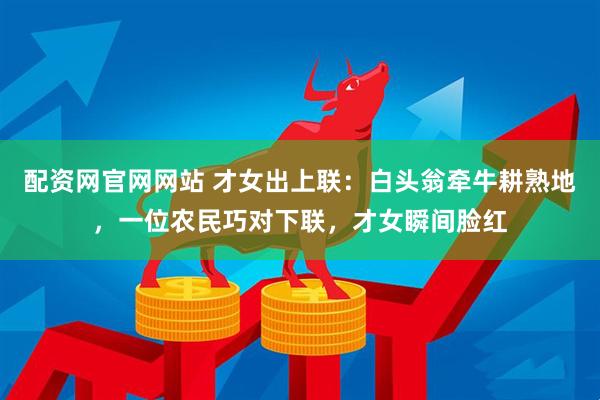 配资网官网网站 才女出上联：白头翁牵牛耕熟地，一位农民巧对下联，才女瞬间脸红