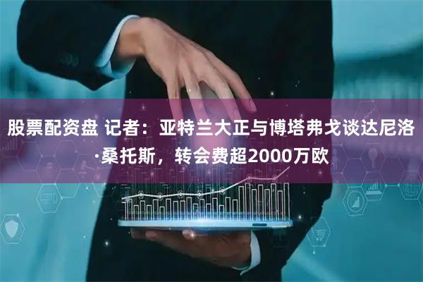 股票配资盘 记者：亚特兰大正与博塔弗戈谈达尼洛·桑托斯，转会费超2000万欧