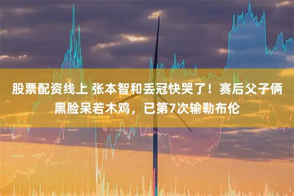 股票配资线上 张本智和丢冠快哭了！赛后父子俩黑脸呆若木鸡，已第7次输勒布伦