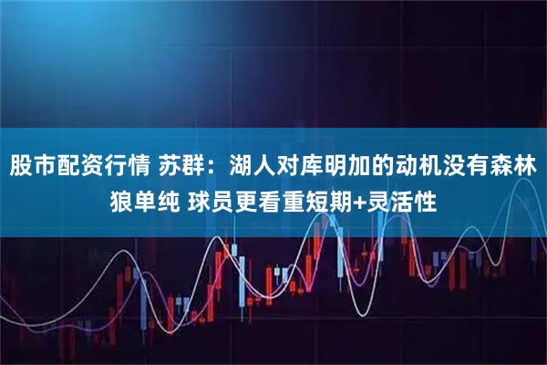 股市配资行情 苏群：湖人对库明加的动机没有森林狼单纯 球员更看重短期+灵活性