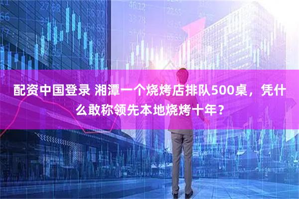 配资中国登录 湘潭一个烧烤店排队500桌，凭什么敢称领先本地烧烤十年？