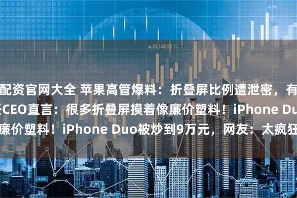 配资官网大全 苹果高管爆料：折叠屏比例遭泄密，有友商“抄作业”！新任CEO直言：很多折叠屏摸着像廉价塑料！iPhone Duo被炒到9万元，网友：太疯狂