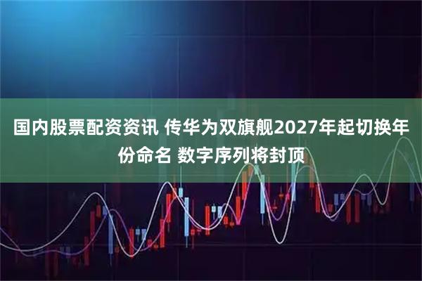 国内股票配资资讯 传华为双旗舰2027年起切换年份命名 数字序列将封顶