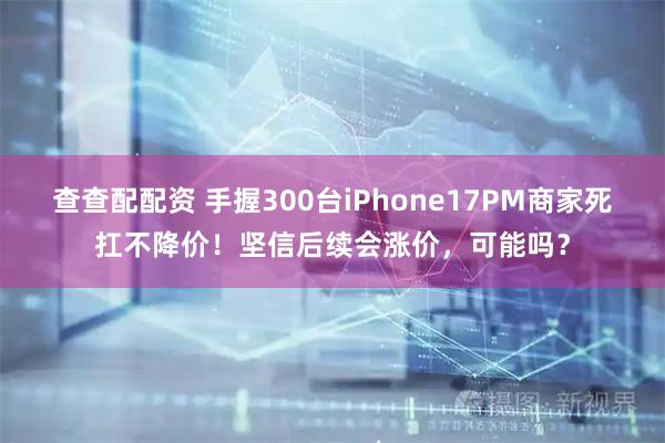 查查配配资 手握300台iPhone17PM商家死扛不降价！坚信后续会涨价，可能吗？