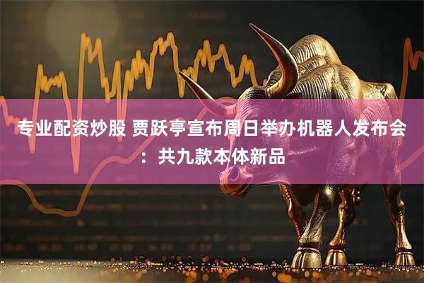 专业配资炒股 贾跃亭宣布周日举办机器人发布会:共九款本体新品