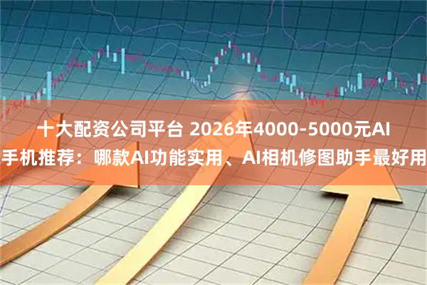 十大配资公司平台 2026年4000-5000元AI手机推荐：哪款AI功能实用、AI相机修图助手最好用