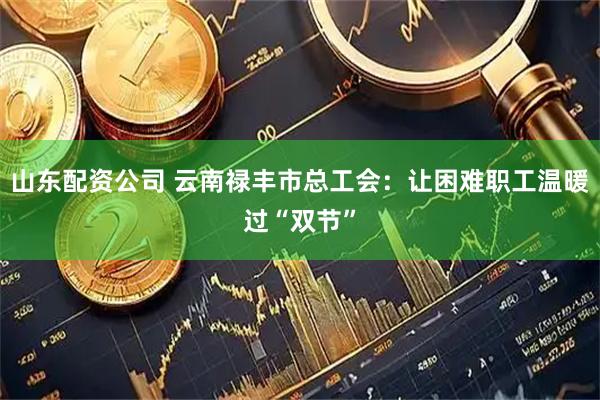 山东配资公司 云南禄丰市总工会：让困难职工温暖过“双节”