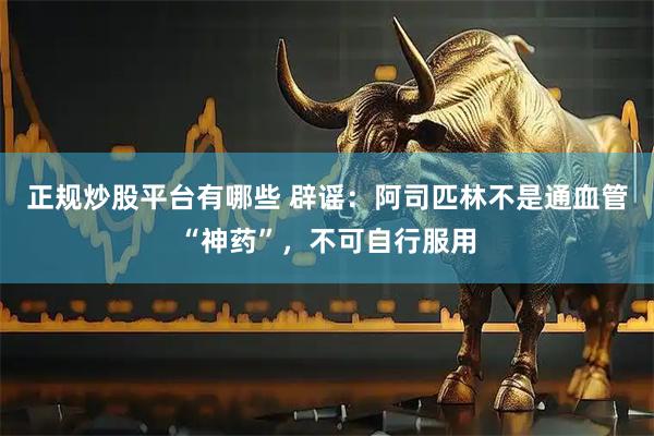 正规炒股平台有哪些 辟谣：阿司匹林不是通血管“神药”，不可自行服用