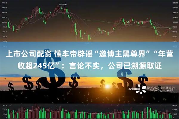 上市公司配资 懂车帝辟谣“邀博主黑尊界”“年营收超245亿”：言论不实，公司已溯源取证
